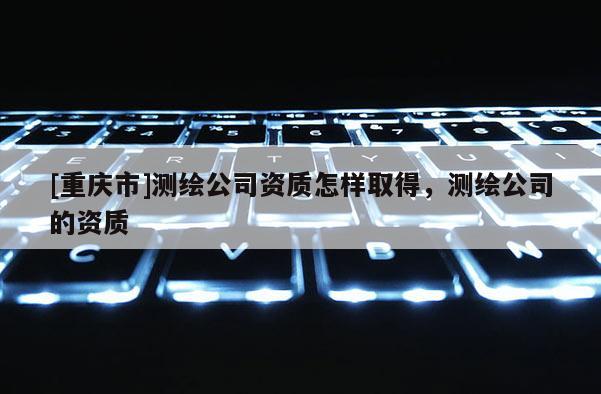 [重慶市]測繪公司資質怎樣取得，測繪公司的資質