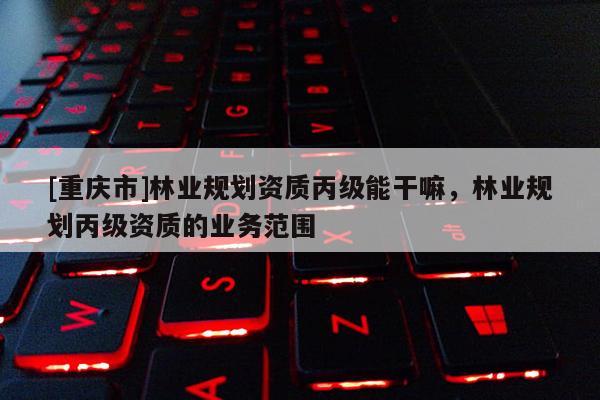 [重慶市]林業規劃資質丙級能干嘛，林業規劃丙級資質的業務范圍