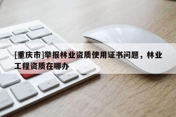 [重慶市]舉報林業資質使用證書問題，林業工程資質在哪辦