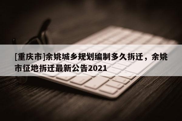 [重慶市]余姚城鄉(xiāng)規(guī)劃編制多久拆遷，余姚市征地拆遷最新公告2021