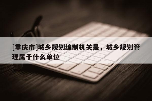 [重慶市]城鄉(xiāng)規(guī)劃編制機關(guān)是，城鄉(xiāng)規(guī)劃管理屬于什么單位