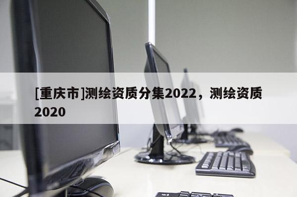 [重慶市]測繪資質(zhì)分集2022，測繪資質(zhì)2020
