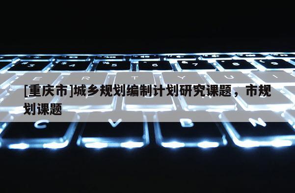 [重慶市]城鄉(xiāng)規(guī)劃編制計(jì)劃研究課題，市規(guī)劃課題