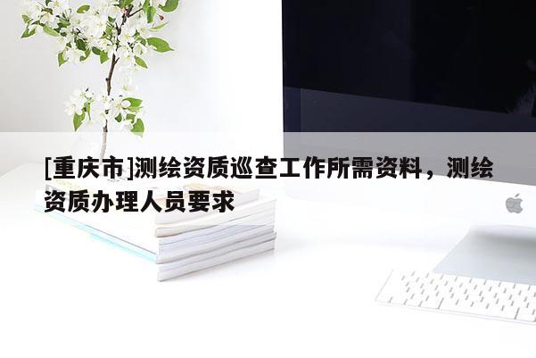 [重慶市]測繪資質巡查工作所需資料，測繪資質辦理人員要求