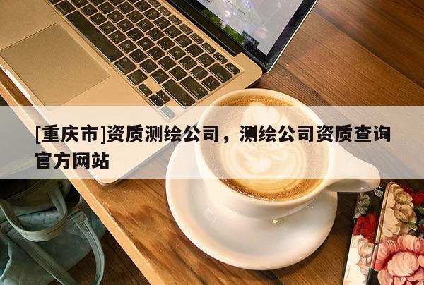 [重慶市]資質測繪公司，測繪公司資質查詢官方網站