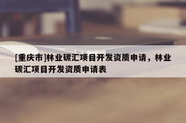 [重慶市]林業碳匯項目開發資質申請，林業碳匯項目開發資質申請表