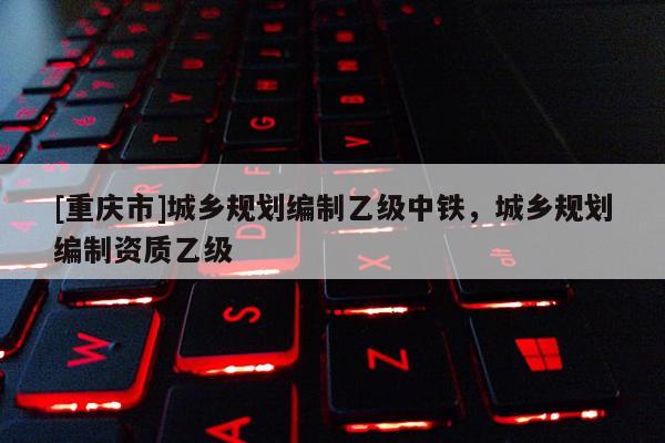 [重慶市]城鄉規劃編制乙級中鐵，城鄉規劃編制資質乙級