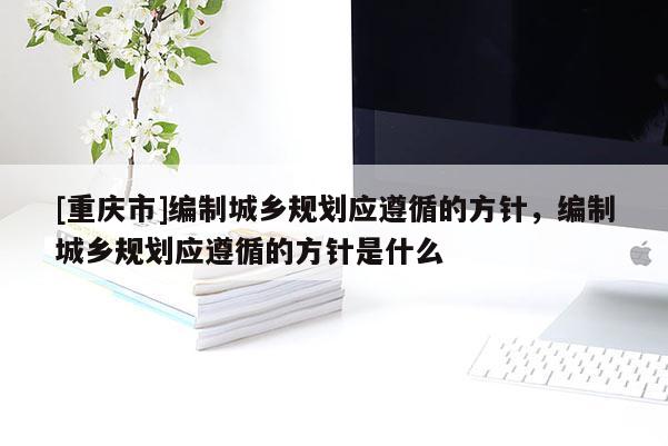 [重慶市]編制城鄉規劃應遵循的方針，編制城鄉規劃應遵循的方針是什么