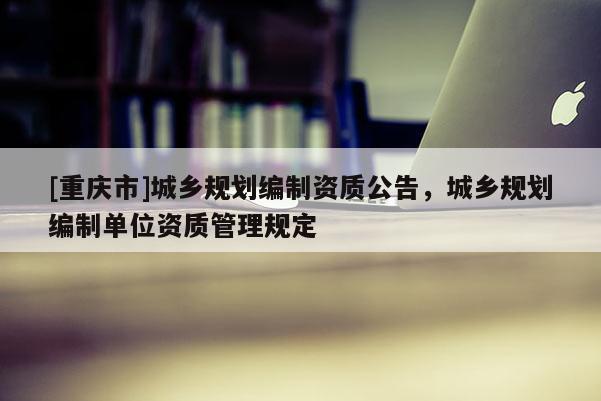 [重慶市]城鄉規劃編制資質公告，城鄉規劃編制單位資質管理規定