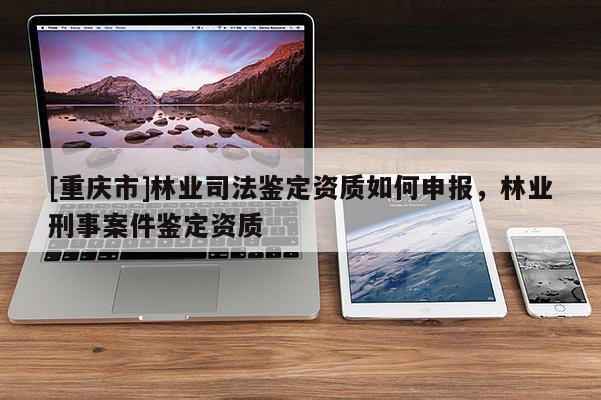 [重慶市]林業司法鑒定資質如何申報，林業刑事案件鑒定資質