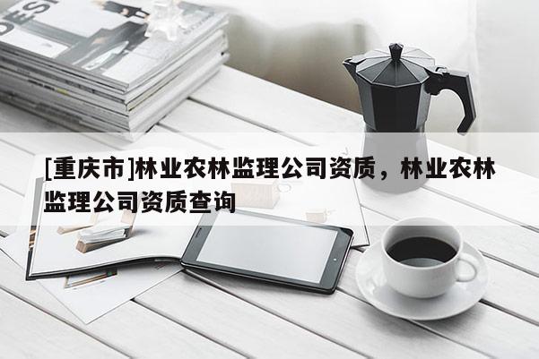 [重慶市]林業農林監理公司資質，林業農林監理公司資質查詢