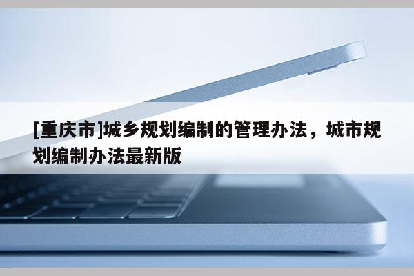 [重慶市]城鄉規劃編制的管理辦法，城市規劃編制辦法最新版