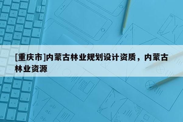 [重慶市]內(nèi)蒙古林業(yè)規(guī)劃設(shè)計資質(zhì)，內(nèi)蒙古林業(yè)資源