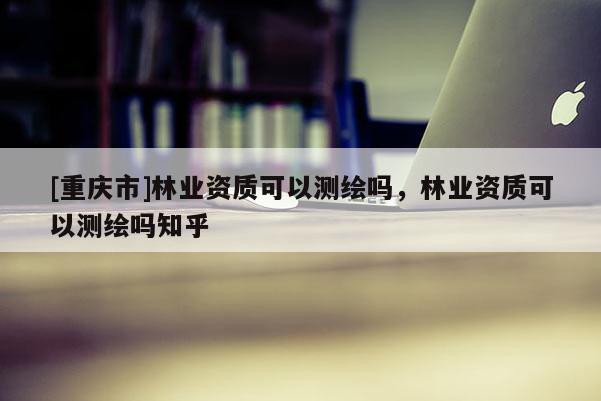 [重慶市]林業資質可以測繪嗎，林業資質可以測繪嗎知乎