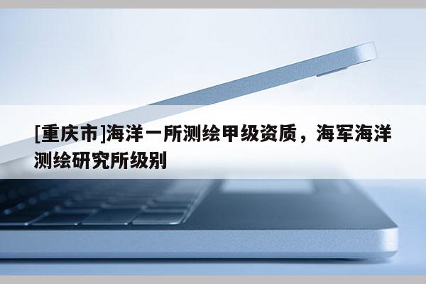 [重慶市]海洋一所測繪甲級資質，海軍海洋測繪研究所級別