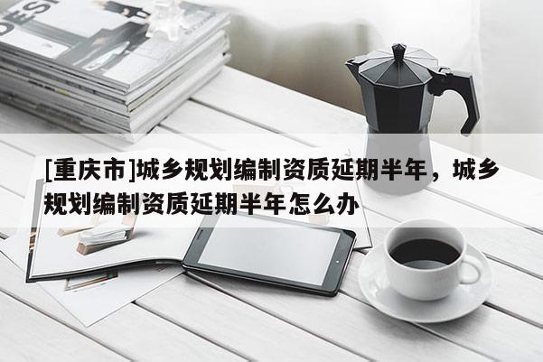 [重慶市]城鄉(xiāng)規(guī)劃編制資質(zhì)延期半年，城鄉(xiāng)規(guī)劃編制資質(zhì)延期半年怎么辦