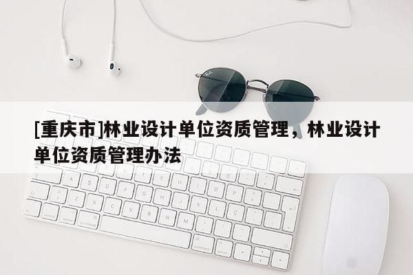 [重慶市]林業(yè)設(shè)計(jì)單位資質(zhì)管理，林業(yè)設(shè)計(jì)單位資質(zhì)管理辦法
