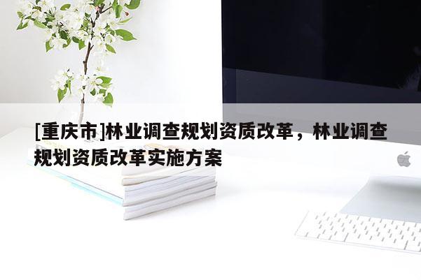 [重慶市]林業調查規劃資質改革，林業調查規劃資質改革實施方案