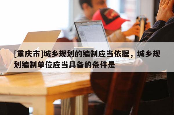 [重慶市]城鄉規劃的編制應當依據，城鄉規劃編制單位應當具備的條件是