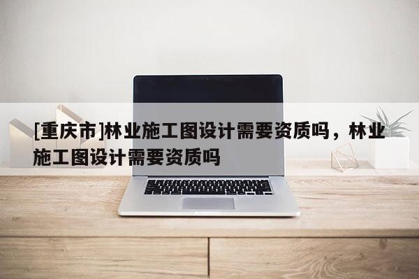 [重慶市]林業施工圖設計需要資質嗎，林業施工圖設計需要資質嗎