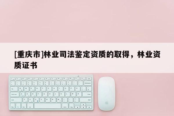 [重慶市]林業司法鑒定資質的取得，林業資質證書