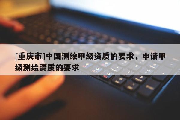 [重慶市]中國測繪甲級資質的要求，申請甲級測繪資質的要求