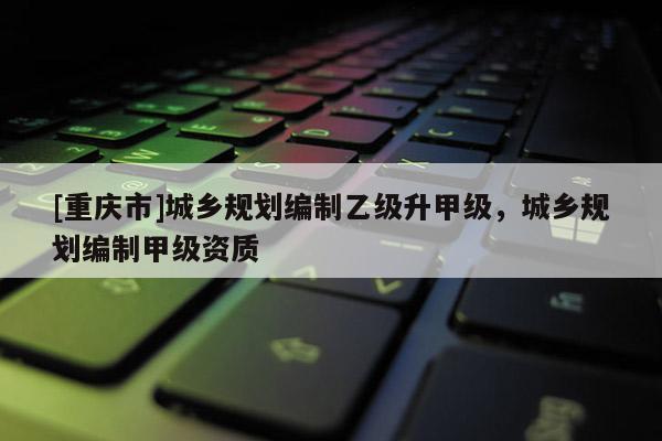 [重慶市]城鄉規劃編制乙級升甲級，城鄉規劃編制甲級資質