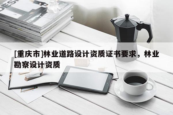 [重慶市]林業(yè)道路設(shè)計資質(zhì)證書要求，林業(yè)勘察設(shè)計資質(zhì)