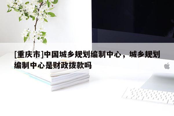 [重慶市]中國城鄉(xiāng)規(guī)劃編制中心，城鄉(xiāng)規(guī)劃編制中心是財政撥款嗎