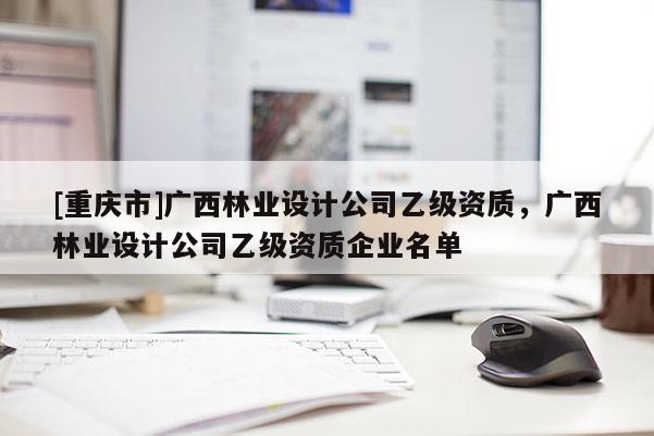 [重慶市]廣西林業設計公司乙級資質，廣西林業設計公司乙級資質企業名單