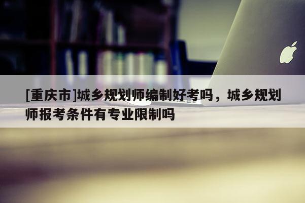 [重慶市]城鄉(xiāng)規(guī)劃師編制好考嗎，城鄉(xiāng)規(guī)劃師報(bào)考條件有專業(yè)限制嗎
