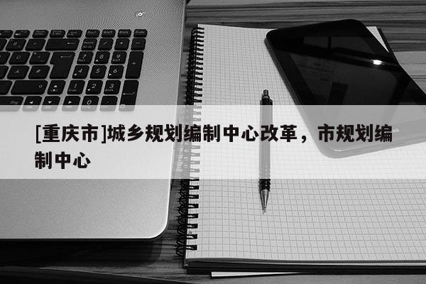 [重慶市]城鄉規劃編制中心改革，市規劃編制中心