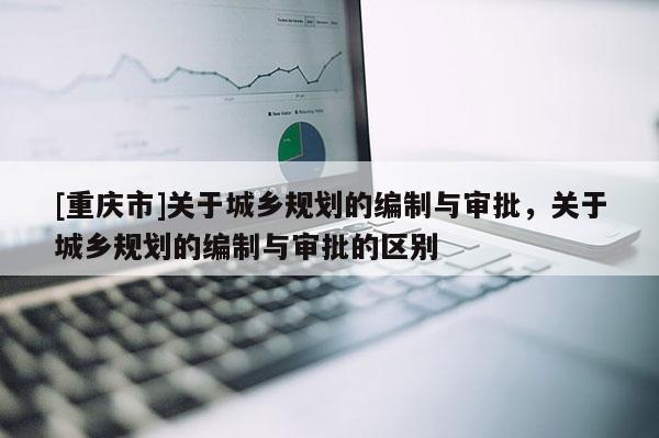 [重慶市]關于城鄉規劃的編制與審批，關于城鄉規劃的編制與審批的區別