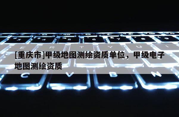 [重慶市]甲級地圖測繪資質單位，甲級電子地圖測繪資質