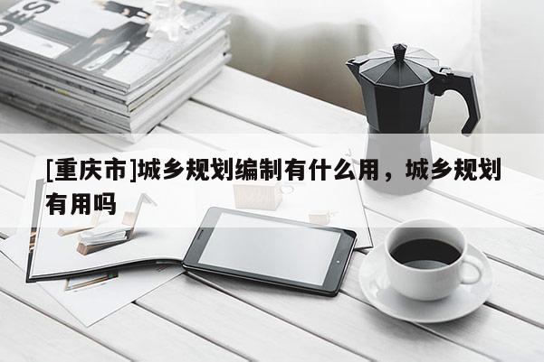 [重慶市]城鄉規劃編制有什么用，城鄉規劃有用嗎