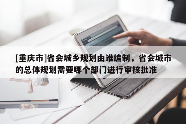 [重慶市]省會(huì)城鄉(xiāng)規(guī)劃由誰編制，省會(huì)城市的總體規(guī)劃需要哪個(gè)部門進(jìn)行審核批準(zhǔn)