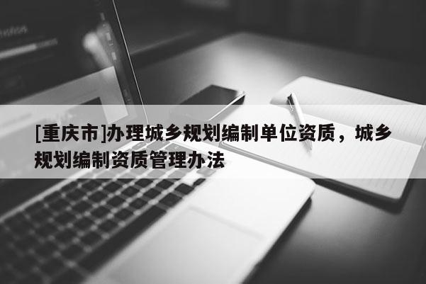 [重慶市]辦理城鄉(xiāng)規(guī)劃編制單位資質(zhì)，城鄉(xiāng)規(guī)劃編制資質(zhì)管理辦法