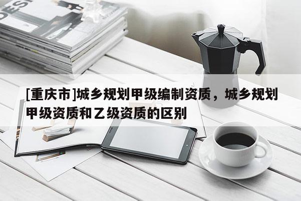 [重慶市]城鄉(xiāng)規(guī)劃甲級編制資質(zhì)，城鄉(xiāng)規(guī)劃甲級資質(zhì)和乙級資質(zhì)的區(qū)別