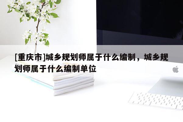 [重慶市]城鄉規劃師屬于什么編制，城鄉規劃師屬于什么編制單位