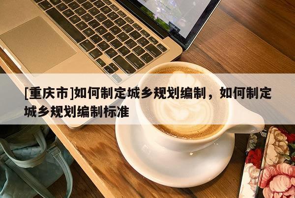 [重慶市]如何制定城鄉規劃編制，如何制定城鄉規劃編制標準