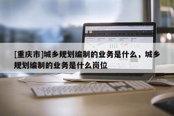 [重慶市]城鄉(xiāng)規(guī)劃編制的業(yè)務(wù)是什么，城鄉(xiāng)規(guī)劃編制的業(yè)務(wù)是什么崗位