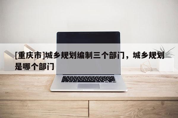 [重慶市]城鄉規劃編制三個部門，城鄉規劃是哪個部門