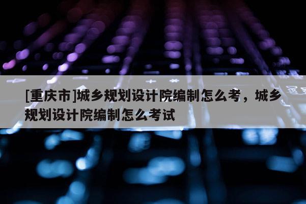 [重慶市]城鄉規劃設計院編制怎么考，城鄉規劃設計院編制怎么考試