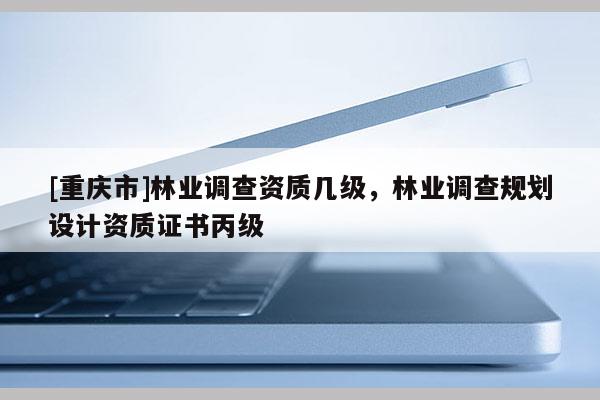 [重慶市]林業調查資質幾級，林業調查規劃設計資質證書丙級