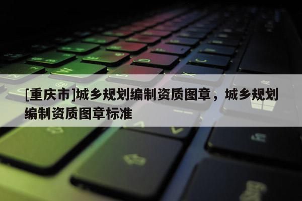 [重慶市]城鄉規劃編制資質圖章，城鄉規劃編制資質圖章標準