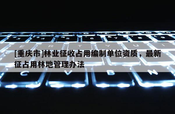 [重慶市]林業(yè)征收占用編制單位資質(zhì)，最新征占用林地管理辦法