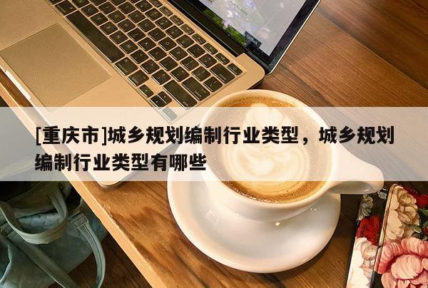 [重慶市]城鄉(xiāng)規(guī)劃編制行業(yè)類型，城鄉(xiāng)規(guī)劃編制行業(yè)類型有哪些