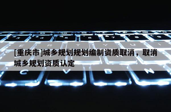 [重慶市]城鄉(xiāng)規(guī)劃規(guī)劃編制資質(zhì)取消，取消城鄉(xiāng)規(guī)劃資質(zhì)認定