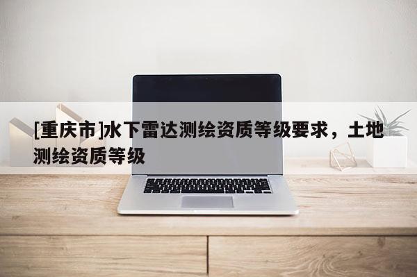 [重慶市]水下雷達(dá)測(cè)繪資質(zhì)等級(jí)要求，土地測(cè)繪資質(zhì)等級(jí)
