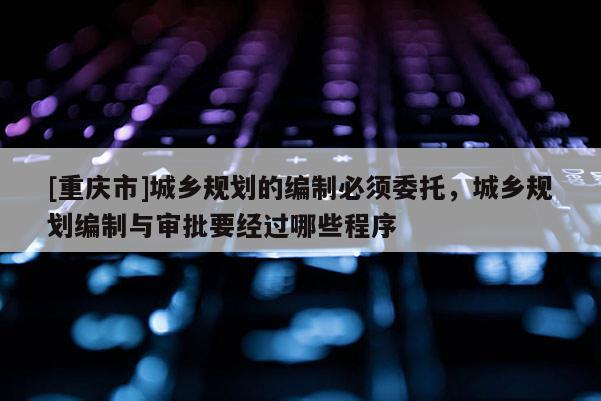 [重慶市]城鄉(xiāng)規(guī)劃的編制必須委托，城鄉(xiāng)規(guī)劃編制與審批要經(jīng)過哪些程序